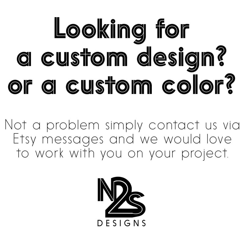 May include: Black and white text on a white background that reads "Looking for a custom design? or a custom color? Not a problem simply contact us via Etsy messages and we would love to work with you on your project." Below the text is a black and white logo that reads "N2S DESIGNS".