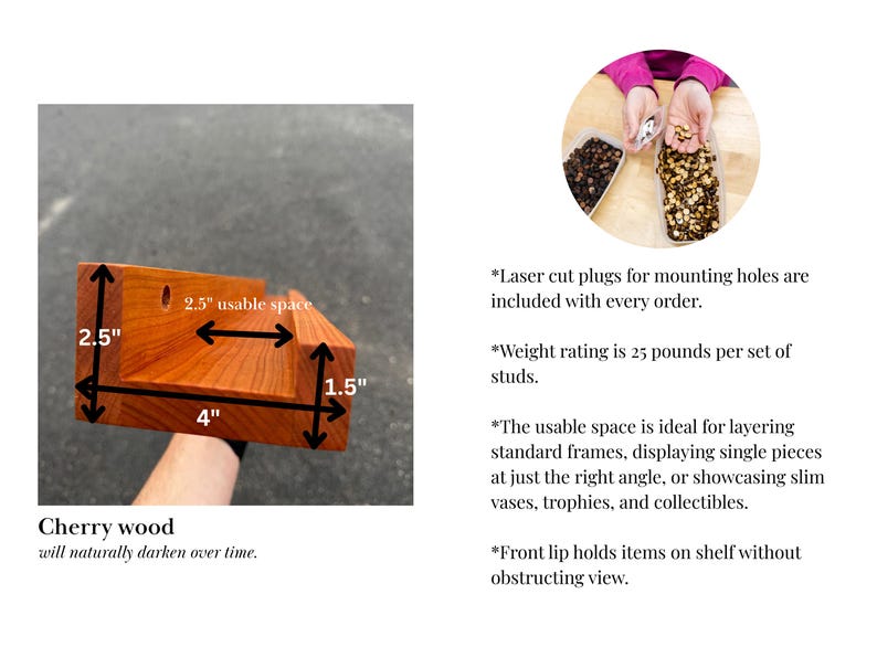 May include: Cherry wood shelf with a 4-inch base, 2.5-inch height, and 1.5-inch depth. The usable space is 2.5 inches. The wood will darken over time. Laser cut plugs for mounting holes are included.