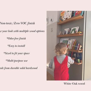 May include: White oak wood bookshelf with multiple shelves, filled with colorful children's books. The bookshelf is mounted on a wall and a child is reaching for a book. *Non-toxic/Zero VOC finish *Customize your look with multiple wood options *Odor-free finish *Easy to install *Sized to fit your space *Multi-purpose use *Made from durable solid hardwood