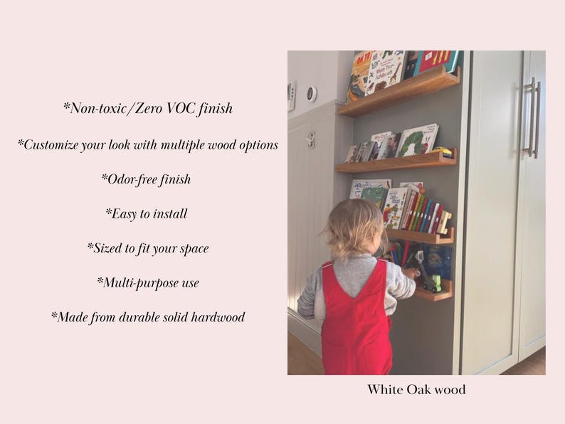 May include: White oak wood bookshelf with multiple shelves, filled with colorful children's books. The bookshelf is mounted on a wall and a child is reaching for a book. *Non-toxic/Zero VOC finish *Customize your look with multiple wood options *Odor-free finish *Easy to install *Sized to fit your space *Multi-purpose use *Made from durable solid hardwood