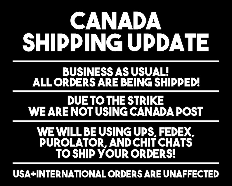 May include: Black and white text on a black background announcing a shipping update for Canada. The text reads: "CANADA SHIPPING UPDATE BUSINESS AS USUAL! ALL ORDERS ARE BEING SHIPPED! DUE TO THE STRIKE WE ARE NOT USING CANADA POST WE WILL BE USING UPS, FEDEX, PUROLATOR, AND CHIT CHATS TO SHIP YOUR ORDERS! USA+INTERNATIONAL ORDERS ARE UNAFFECTED"