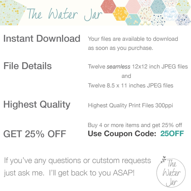 May include: A digital download graphic with the text "The Water Jar" in a decorative font. The graphic advertises a set of 12 seamless 12x12 inch JPEG files and 12 8.5x11 inch JPEG files. The graphic also includes the text "Instant Download", "File Details", "Highest Quality", "GET 25% OFF", "Buy 4 or more items and get 25% off", "Use Coupon Code: 250FF", and "If you've any questions or custom requests just ask me. I'll get back to you ASAP!"