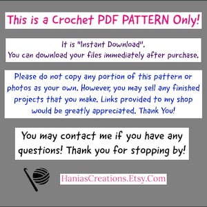 May include: Text on a gray background that reads "This is a Crochet PDF PATTERN Only! It is "Instant Download". You can download your files immediately after purchase. Please do not copy any portion of this pattern or photos as your own. However, you may sell any finished projects that you make. Links provided to my shop would be greatly appreciated. Thank You! You may contact me if you have any questions! Thank you for stopping by! HaniasCreations.Etsy.Com"