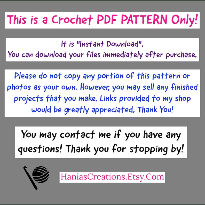 May include: Text on a gray background that reads "This is a Crochet PDF PATTERN Only! It is "Instant Download". You can download your files immediately after purchase. Please do not copy any portion of this pattern or photos as your own. However, you may sell any finished projects that you make. Links provided to my shop would be greatly appreciated. Thank You! You may contact me if you have any questions! Thank you for stopping by! HaniasCreations.Etsy.Com"