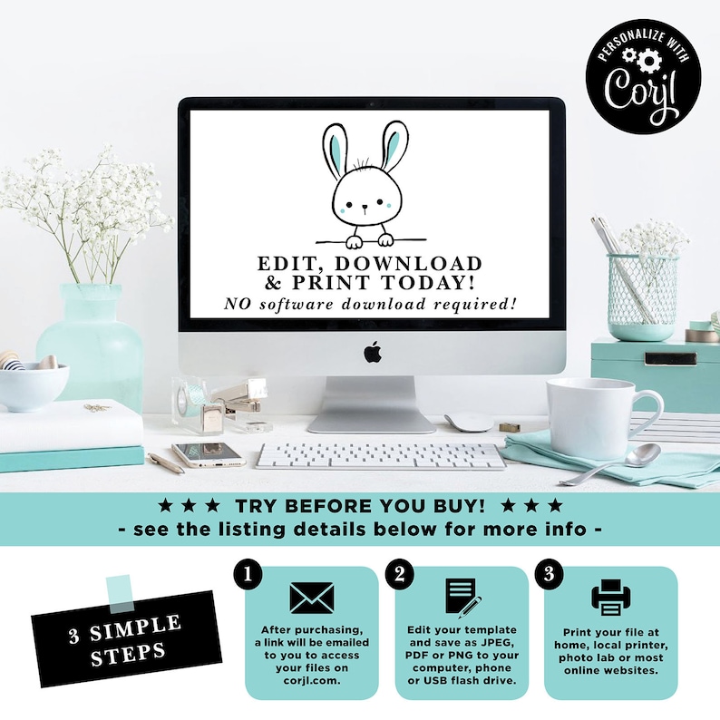 May include: A computer screen displaying a graphic of a white bunny with blue ears. The text on the screen reads "Edit, Download & Print Today! No software download required!"  The screen is on a white desk with a white mug, a stapler, and a white keyboard. The text "Try Before You Buy!" is displayed below the computer screen. Three steps are listed below the text, each with a number and an icon. Step 1: "After purchasing, a link will be emailed to you to access your files on corji.com." Step 2: "Edit your template and save as JPEG, PDF or PNG to your computer, phone or USB flash drive." Step 3: "Print your file at home, local printer, photo lab or most online websites."