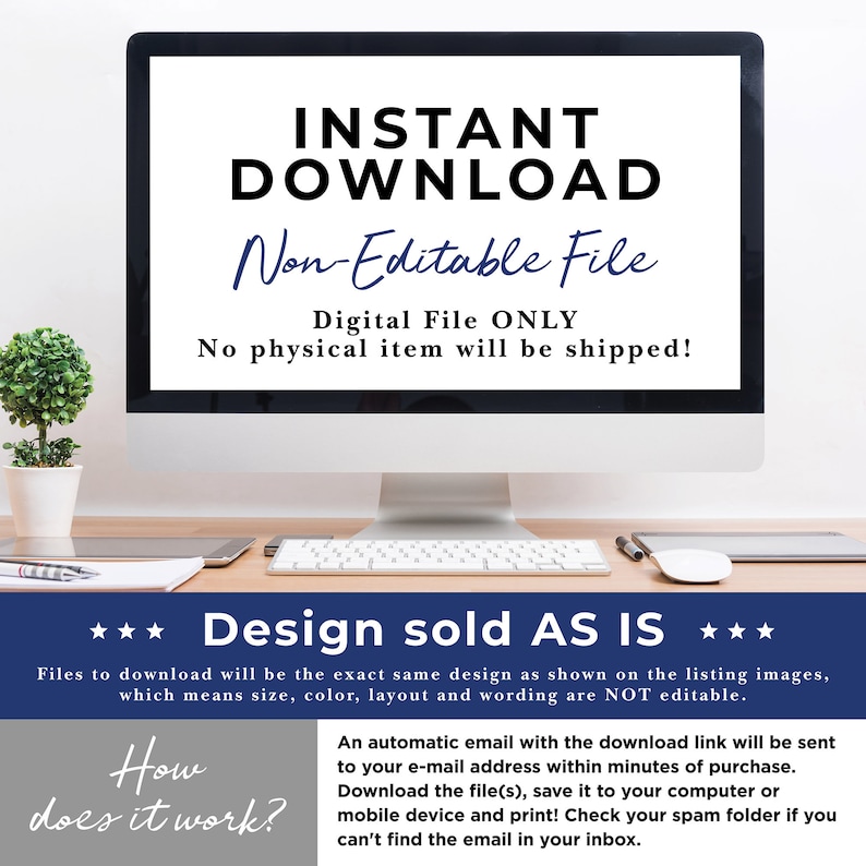 May include: A computer screen displaying the text "INSTANT DOWNLOAD Non-Editable File Digital File ONLY No physical item will be shipped!" with a small potted plant in the foreground. Below the screen is a keyboard, a mouse, and a pen. The text "*** Design sold AS IS ***" is displayed below the keyboard. Below that is the text "Files to download will be the exact same design as shown on the listing images, which means size, color, layout and wording are NOT editable." and "How does it work? An automatic email with the download link will be sent to your e-mail address within minutes of purchase. Download the file(s), save it to your computer or mobile device and print! Check your spam folder if you can't find the email in your inbox."