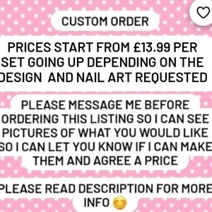 May include: A pink and white background with a text overlay. The text reads "CUSTOM ORDER", "PRICES START FROM £13.99 PER SET GOING UP DEPENDING ON THE DESIGN AND NAIL ART REQUESTED", "PLEASE MESSAGE ME BEFORE ORDERING THIS LISTING SO I CAN SEE PICTURES OF WHAT YOU WOULD LIKE SO I CAN LET YOU KNOW IF I CAN MAKE THEM AND AGREE A PRICE", and "PLEASE READ DESCRIPTION FOR MORE INFO".