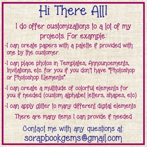 May include: Text on a pink and white background that reads "Hi There All! I do offer customizations to a lot of my projects. For example: -I can create papers with a palette if provided with one by the customer. -I can place photos in Templates, Announcements, Invitations, etc. for you if you don't have "Photoshop or Photoshop Elements". -I can create a multitude of colorful elements for you if needed (custom alphabet letters, shapes, etc). -I can apply glitter to many different digital elements There are many items I can provide if needed Contact me with any questions at: scrapbookgems@gmail.com"