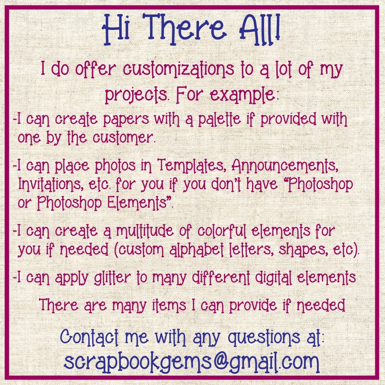 May include: Text on a pink and white background that reads "Hi There All! I do offer customizations to a lot of my projects. For example: -I can create papers with a palette if provided with one by the customer. -I can place photos in Templates, Announcements, Invitations, etc. for you if you don't have "Photoshop or Photoshop Elements". -I can create a multitude of colorful elements for you if needed (custom alphabet letters, shapes, etc). -I can apply glitter to many different digital elements There are many items I can provide if needed Contact me with any questions at: scrapbookgems@gmail.com"