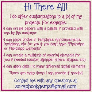 May include: Text on a pink and white background with a burlap texture. The text reads "Hi There All! I do offer customizations to a lot of my projects. For example: -I can create papers with a palette if provided with one by the customer. -I can place photos in Templates, Announcements, Invitations, etc. for you if you don't have "Photoshop or Photoshop Elements". -I can create a multitude of colorful elements for you if needed (custom alphabet letters, shapes, etc). -I can apply glitter to many different digital elements There are many items I can provide if needed Contact me with any questions at: scrapbookgems@gmail.com"