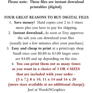 May include: Text on a white background with a floral border. The text reads: "Please note: These files are instant download printables (digital). FOUR GREAT REASONS TO BUY DIGITAL FILES 1. Save money! Hard copies cost 2 to 5 times more plus you have to pay for shipping. 2. Instant download...As soon as Etsy approves the sale you can download your files (usually just a few minutes after your purchase) 3. Easy and cheap to print at a print/copy shop. Small ones cost $0.80 to $3.00 larger ones are $4.00 and up depending on the size. 4. You can print them out as many times as you want in a choice of 3 OR 4 SIZES that are included with your order - (5 x 7,) 8 x 10, 11 x 14 and 16 x 20 (more sizes available at no additional charge). Joel at WordsNGraphics"