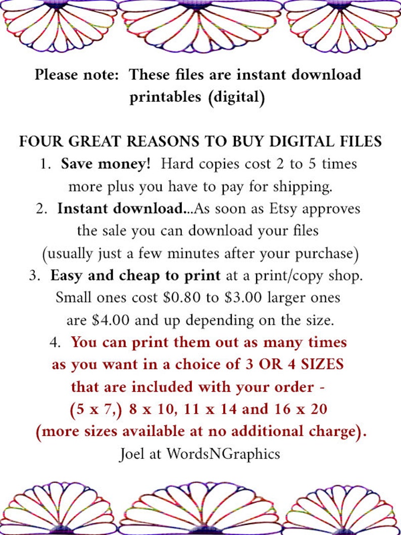 May include: Text on a white background with a floral border. The text reads: "Please note: These files are instant download printables (digital). FOUR GREAT REASONS TO BUY DIGITAL FILES 1. Save money! Hard copies cost 2 to 5 times more plus you have to pay for shipping. 2. Instant download...As soon as Etsy approves the sale you can download your files (usually just a few minutes after your purchase) 3. Easy and cheap to print at a print/copy shop. Small ones cost $0.80 to $3.00 larger ones are $4.00 and up depending on the size. 4. You can print them out as many times as you want in a choice of 3 OR 4 SIZES that are included with your order - (5 x 7,) 8 x 10, 11 x 14 and 16 x 20 (more sizes available at no additional charge). Joel at WordsNGraphics"