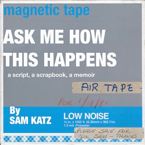May include: A gray cassette tape label with the text "ASK ME HOW THIS HAPPENS" in white. The text "a script, a scrapbook, a memoir" is below in smaller white text. The label also includes the text "AIR TAPE" in blue handwriting, "FOR 1/18/81" in red handwriting, and "LOW NOISE 1/4 in. x 1200 ft. (6.35mm x 365.7m) 1.5 mil. Polyester" in black text. The text "By SAM KATZ" is in blue text on a light blue background. The label also includes a white sticker with the text "PLEASE SAVE FOR LIL SAM THANKS" in black text.