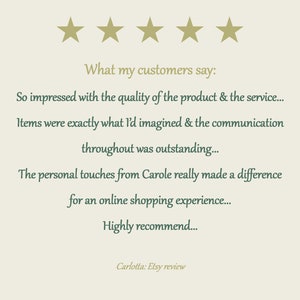 May include: A customer review graphic featuring five gold stars at the top. The text reads: What my customers say: So impressed with the quality of the product & the service... Items were exactly what I'd imagined & the communication throughout was outstanding... The personal touches from Carole really made a difference for an online shopping experience... Highly recommend... Carlotta: Etsy review.