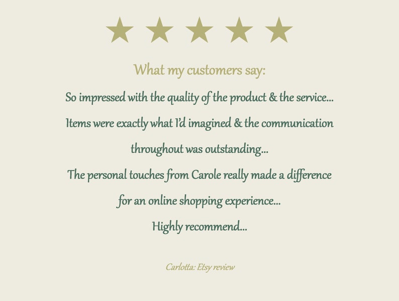 May include: A customer review graphic featuring five gold stars at the top. The text reads: What my customers say: So impressed with the quality of the product & the service... Items were exactly what I'd imagined & the communication throughout was outstanding... The personal touches from Carole really made a difference for an online shopping experience... Highly recommend... Carlotta: Etsy review.