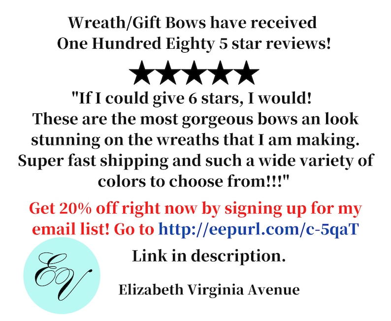 May include: Five star reviews for wreath and gift bows. The text reads "If I could give 6 stars, I would! These are the most gorgeous bows and look stunning on the wreaths that I am making. Super fast shipping and such a wide variety of colors to choose from!!!" Get 20% off right now by signing up for my email list! Go to http://eepurl.com/c-5qaT Link in description. Elizabeth Virginia Avenue