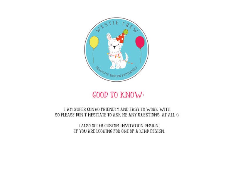 May include: A blue circle with the text "Westie Crew" and a white Westie dog wearing a party hat and surrounded by balloons. The text "Beautiful Modern Printables" is below the dog. The text "Good to Know" is below the circle. The text "I am super convo friendly and easy to work with so please don't hesitate to ask me any questions at all :) I also offer custom invitation design, if you are looking for one of a kind design." is below the text "Good to Know."