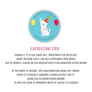 May include: A blue circle with a white Westie dog wearing a party hat and holding balloons. The text "Westie Crew" is above the dog and "Beautiful Modern Printables" is below the dog. The text "Proseccing Time" is below the circle. The text below "Proseccing Time" reads: "Usually, it's the same day, sometimes the next day (keep in mind that I am in a different time zone). The 72 hours I write in the description is an absolute upper bound. If you need it faster, you can purchase rush-my-order. Then it's usually around 2 hours after I see it (here the 12 hours upper bound is for the case if somebody buys it while I'm asleep)"