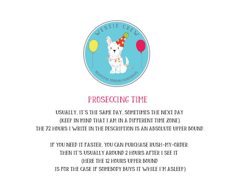 May include: A blue circle with a white Westie dog wearing a party hat and holding balloons. The text "Westie Crew" is above the dog and "Beautiful Modern Printables" is below the dog. The text "Proseccing Time" is below the circle. The text below "Proseccing Time" reads: "Usually, it's the same day, sometimes the next day (keep in mind that I am in a different time zone). The 72 hours I write in the description is an absolute upper bound. If you need it faster, you can purchase rush-my-order. Then it's usually around 2 hours after I see it (here the 12 hours upper bound is for the case if somebody buys it while I'm asleep)"