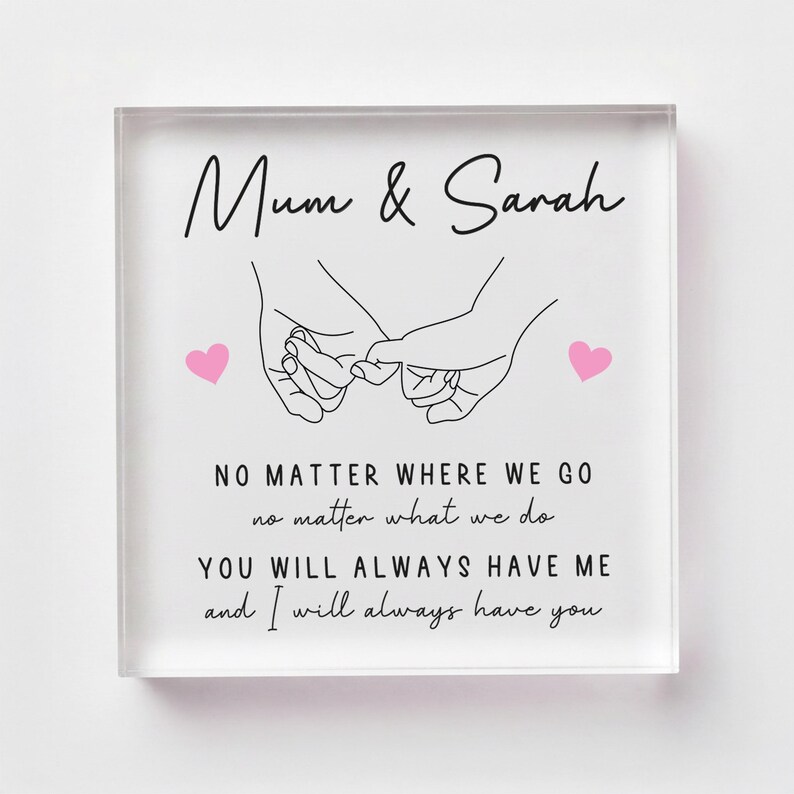 May include: A clear acrylic block with the text "Mum & Sarah" and a line drawing of two hands holding pinky fingers. Below, the text reads "NO MATTER WHERE WE GO...YOU WILL ALWAYS HAVE ME and I will always have you."