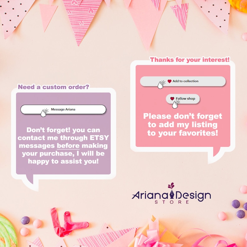May include: Pink and white speech bubble with the text "Need a custom order?" and "Don't forget! you can contact me through ETSY messages before making your purchase, I will be happy to assist you!"  A pink speech bubble with the text "Thanks for your interest!" and "Please don't forget to add my listing to your favorites!"  The text "Ariana Design STORE" is below the speech bubbles.