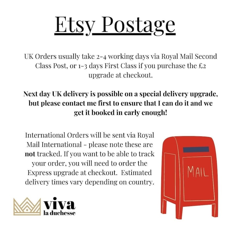 May include: Etsy Postage information with a red mailbox illustration. UK orders usually take 2-4 working days via Royal Mail Second Class Post, or 1-3 days First Class if you purchase the &pound;2 upgrade at checkout. Next day UK delivery is possible on a special delivery upgrade, but please contact me first to ensure that I can do it and we get it booked in early enough! International Orders will be sent via Royal Mail International - please note these are not tracked. If you want to be able to track your order, you will need to order the Express upgrade at checkout. Estimated delivery times vary depending on country.