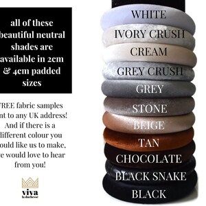 May include: Stack of 10 different coloured velvet headbands in various neutral shades, including white, ivory crush, cream, grey crush, grey, stone, beige, tan, chocolate, black snake, and black. The headbands are available in 2 cm and 4 cm padded sizes. Free fabric samples are available to any UK address.