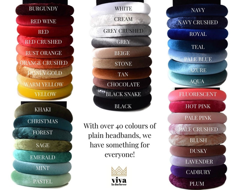 May include: A stack of 40 different colored velvet headbands. The headbands are arranged in columns of 10, with each column representing a different color. The colors include burgundy, red wine, red, red crushed, rust orange, orange crushed, honey gold, warm yellow, yellow, khaki, christmas, forest, sage, emerald, mint, pastel, white, cream, grey crushed, grey, beige, stone, tan, chocolate, black snake, black, navy, navy crushed, royal, teal, pale blue, azure, aqua, fluorescent, hot pink, pale pink, pale crushed, blush, dusky, lavender, cadbury, and plum. The text "With over 40 colours of plain headbands, we have something for everyone!" is written below the headbands. The text "viva la duchesse" is written below the text.