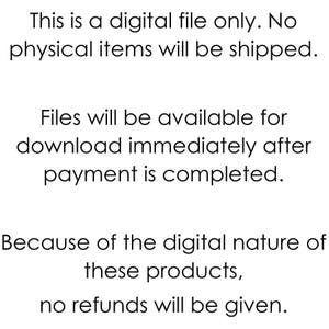 May include: Text-based image stating that this is a digital file only. No physical items will be shipped. Files will be available for download immediately after payment is completed. Because of the digital nature of these products, no refunds will be given.