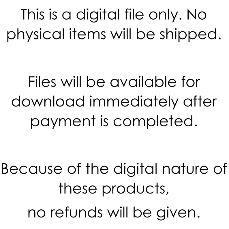 May include: Text-based image stating that this is a digital file only. No physical items will be shipped. Files will be available for download immediately after payment is completed. Because of the digital nature of these products, no refunds will be given.