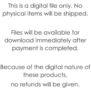 May include: Text-based image stating that this is a digital file only. No physical items will be shipped. Files will be available for download immediately after payment is completed. Because of the digital nature of these products, no refunds will be given.