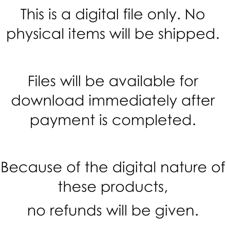 May include: Text-based image stating that this is a digital file only. No physical items will be shipped. Files will be available for download immediately after payment is completed. Because of the digital nature of these products, no refunds will be given.