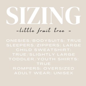 May include: Sizing chart for clothing from the brand "little fruit tree". Onesies and bodysuits are true to size, sleepers and zippers are large, child sweatshirts are true to size or slightly large, toddler and youth shirts are true to size, rompers are oversized, and adult wear is unisex.