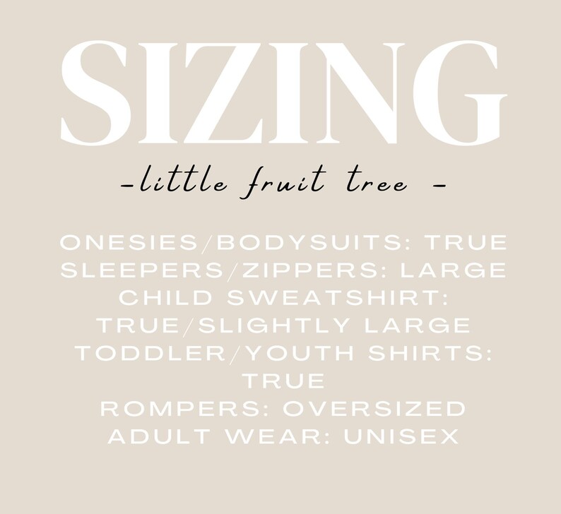 May include: Sizing chart for clothing from the brand "little fruit tree". Onesies and bodysuits are true to size, sleepers and zippers are large, child sweatshirts are true to size or slightly large, toddler and youth shirts are true to size, rompers are oversized, and adult wear is unisex.