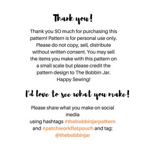 May include: A digital image with text that reads "Thank you!" and "Thank you SO much for purchasing this pattern! Pattern is for personal use only. Please do not copy, sell, distribute without written consent. You may sell the items you make with this pattern on a small scale but please credit the pattern design to The Bobbin Jar. Happy Sewing! I'd love to see what you make! Please share what you make on social media using hashtags #thebobbinjarpattern and #patchworkflatpouch and tag: @thebobbinjar"
