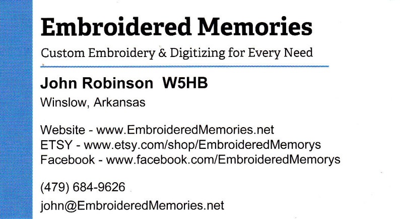 Peut inclure: Carte de visite pour Embroidered Memories, un service de broderie et de num&eacute;risation personnalis&eacute;. La carte comprend le nom de l'entreprise, le nom du propri&eacute;taire, John Robinson, l'indicatif d'appel W5HB, l'emplacement Winslow, Arkansas, l'adresse du site Web www.EmbroideredMemories.net, le nom de la boutique Etsy Embroidered Memorys, le nom de la page Facebook EmbroideredMemorys, le num&eacute;ro de t&eacute;l&eacute;phone (479) 684-9626 et l'adresse e-mail john@EmbroideredMemories.net.