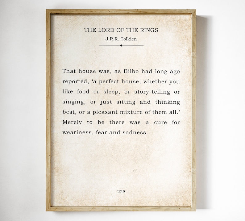 May include: A vintage-style print of a quote from "The Lord of the Rings" by J.R.R. Tolkien. The quote reads: "That house was, as Bilbo had long ago reported, 'a perfect house, whether you like food or sleep, or story-telling or singing, or just sitting and thinking best, or a pleasant mixture of them all.' Merely to be there was a cure for weariness, fear and sadness." The page number 225 is at the bottom of the print.