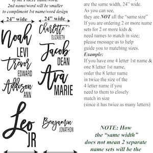 May include: A graphic showing the width of different names in inches. The names are written in a stylized script font. The text reads "Size = Width (left to right span) of the FIRST name/word. 2nd name/word will be smaller to compliment 1st name/word design. 24" wide 24" wide Noah Levi Trevor Edward Addison Ann Leo JR 24" wide 24" wide Charlotte Elizabeth Jacob Dean Ava Marie Benjamin Jonathon It's important to note: All the names in this example are the same width, 24" wide. As you can see, they are NOT all the "same size". If you are ordering 2 or more name sets for 2 or more kids & need names to match in size; please message us to help guide you to matching sizes. Example: If you have one 4 letter 1st name & one 8 letter 1st name, order the 8 letter name in twice the size of the 4 letter name if you need to them to closely match in size (since it has twice as many letters) NOTE: How the "same width" does not mean 2 separate name sets will be the "same size" Character & style matters"