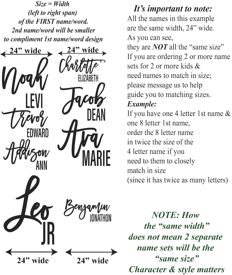 May include: A graphic showing the width of different names in inches. The names are written in a stylized script font. The text reads "Size = Width (left to right span) of the FIRST name/word. 2nd name/word will be smaller to compliment 1st name/word design. 24" wide 24" wide Noah Levi Trevor Edward Addison Ann Leo JR 24" wide 24" wide Charlotte Elizabeth Jacob Dean Ava Marie Benjamin Jonathon It's important to note: All the names in this example are the same width, 24" wide. As you can see, they are NOT all the "same size". If you are ordering 2 or more name sets for 2 or more kids & need names to match in size; please message us to help guide you to matching sizes. Example: If you have one 4 letter 1st name & one 8 letter 1st name, order the 8 letter name in twice the size of the 4 letter name if you need to them to closely match in size (since it has twice as many letters) NOTE: How the "same width" does not mean 2 separate name sets will be the "same size" Character & style matters"