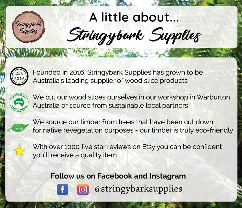 May include: A green and white logo for Stringybark Supplies, a company that sells wood slices. The logo is surrounded by a green leafy background. The text "A little about... Stringybark Supplies" is written in black cursive font above the logo. The text below the logo describes the company's mission and values, including its commitment to sustainability and eco-friendly practices. The text also mentions that the company has over 1000 five-star reviews on Etsy. The text "Follow us on Facebook and Instagram @stringybarksupplies" is written in black font at the bottom of the image.