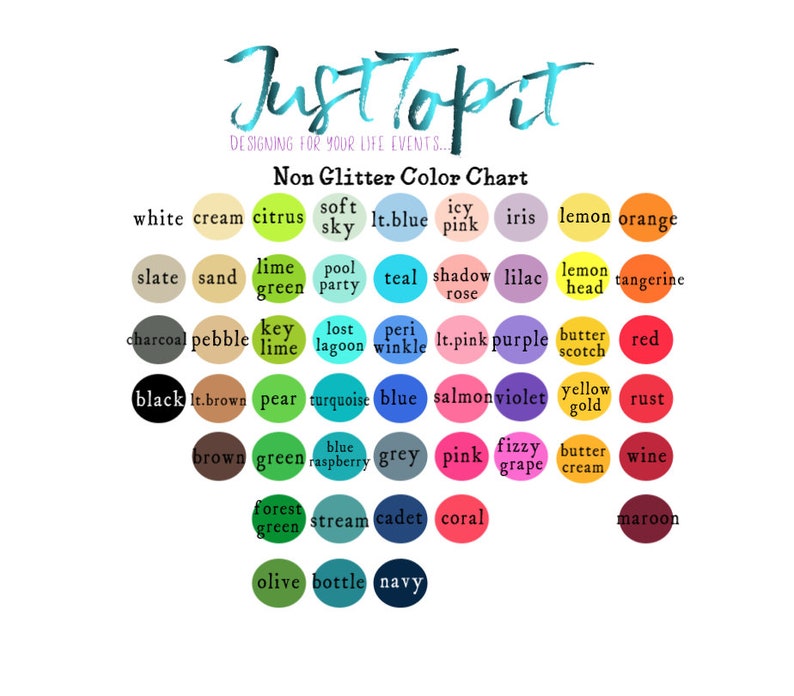 May include: A color chart titled JustTopit Designing for your life events... Non Glitter Color Chart featuring rows of circular color swatches with labels including white, cream, citrus, soft sky, lt.blue, icy pink, iris, lemon, orange, slate, sand, lime green, pool party, teal, shadow rose, lilac, lemon head, tangerine, charcoal, pebble, key lime, lost lagoon, periwinkle, lt.pink, purple, butterscotch, red, black, lt.brown, pear, turquoise, blue, salmon, violet, yellow gold, rust, brown, green, blue raspberry, grey, pink, fizzy grape, butter cream, wine, forest green, stream, cadet, coral, maroon, olive, bottle, and navy.