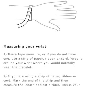 May include: A line drawing of a hand with a tape measure wrapped around the wrist. The image shows how to measure your wrist for a bracelet. The text reads: "Measuring your wrist 1) Use a tape measure, or if you do not have one, use a strip of paper, ribbon or cord. Wrap it around your wrist where you would normally wear the bracelet. 2) If you are using a strip of paper, ribbon or cord. Mark the end of the strip and then measure the length against a ruler. This is your wrist size."