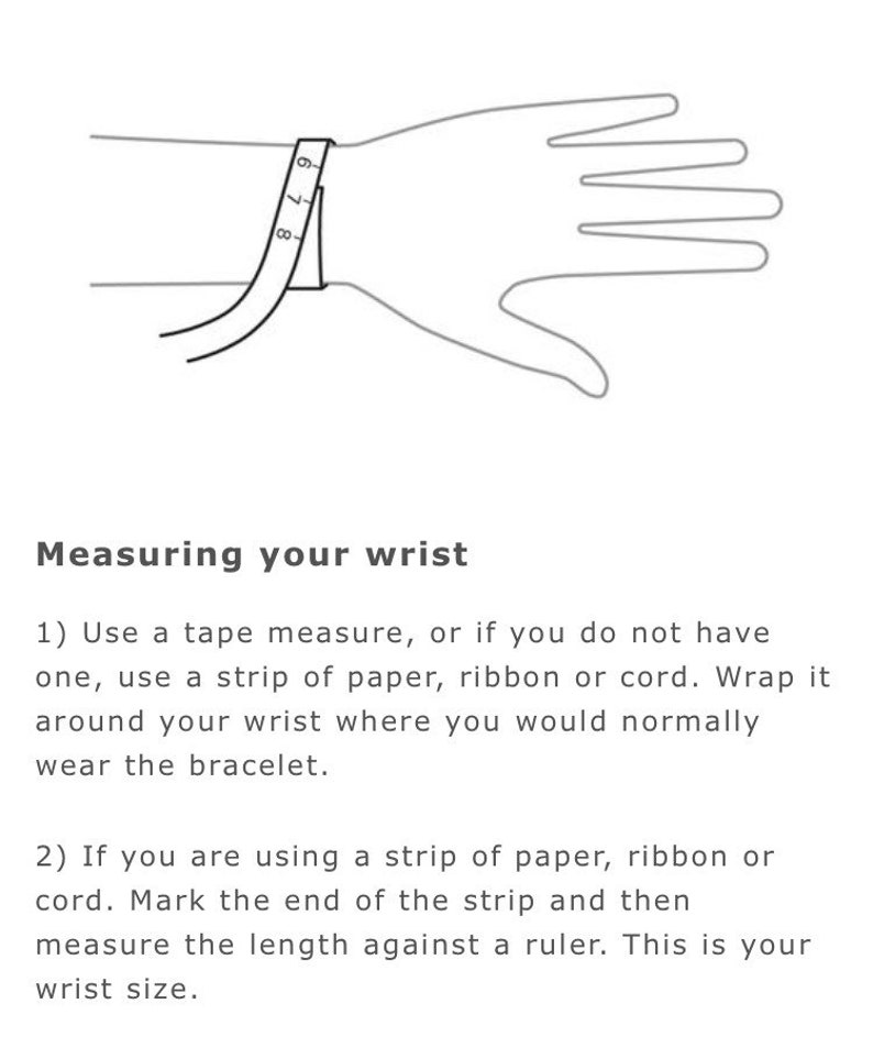 May include: A line drawing of a hand with a tape measure wrapped around the wrist. The image shows how to measure your wrist for a bracelet. The text reads: "Measuring your wrist 1) Use a tape measure, or if you do not have one, use a strip of paper, ribbon or cord. Wrap it around your wrist where you would normally wear the bracelet. 2) If you are using a strip of paper, ribbon or cord. Mark the end of the strip and then measure the length against a ruler. This is your wrist size."