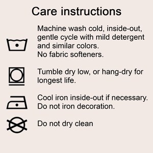 Care instructions 
Machine wash cold, inside-out, gentle cycle with mild detergent and similar colors. 
No fabric softeners.
Tumble dry low, or hang-dry for longest life.
Cool iron inside-out if necessary. Do not iron decoration.
Do not dry clean