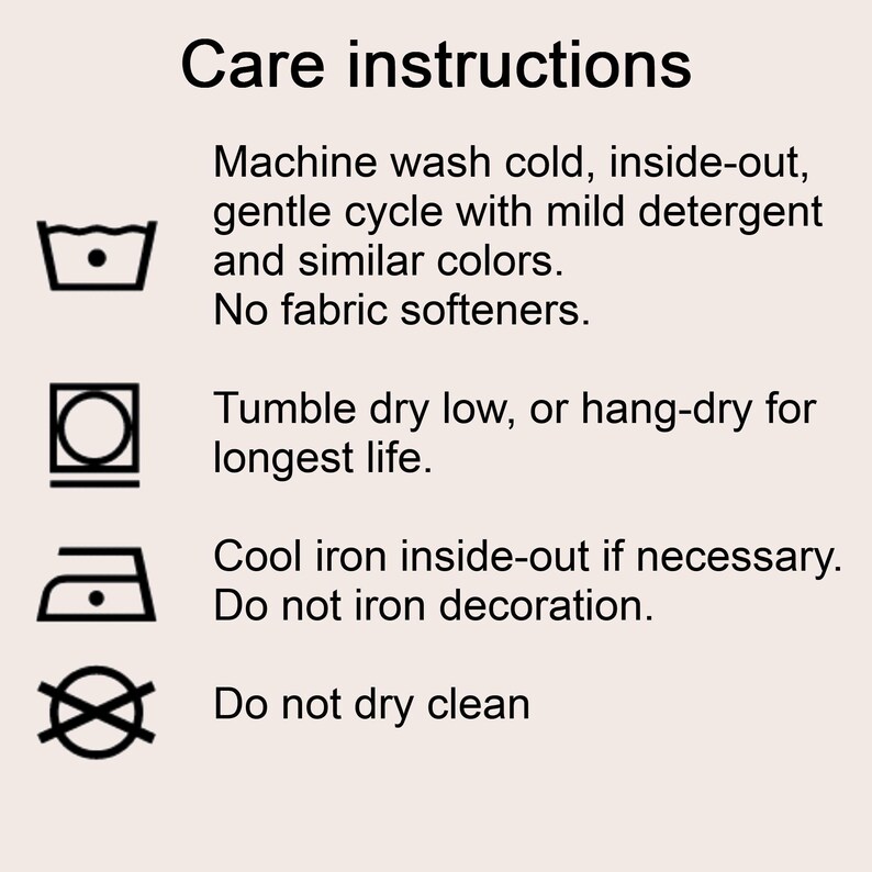 Care instructions 
Machine wash cold, inside-out, gentle cycle with mild detergent and similar colors. 
No fabric softeners.
Tumble dry low, or hang-dry for longest life.
Cool iron inside-out if necessary. Do not iron decoration.
Do not dry clean