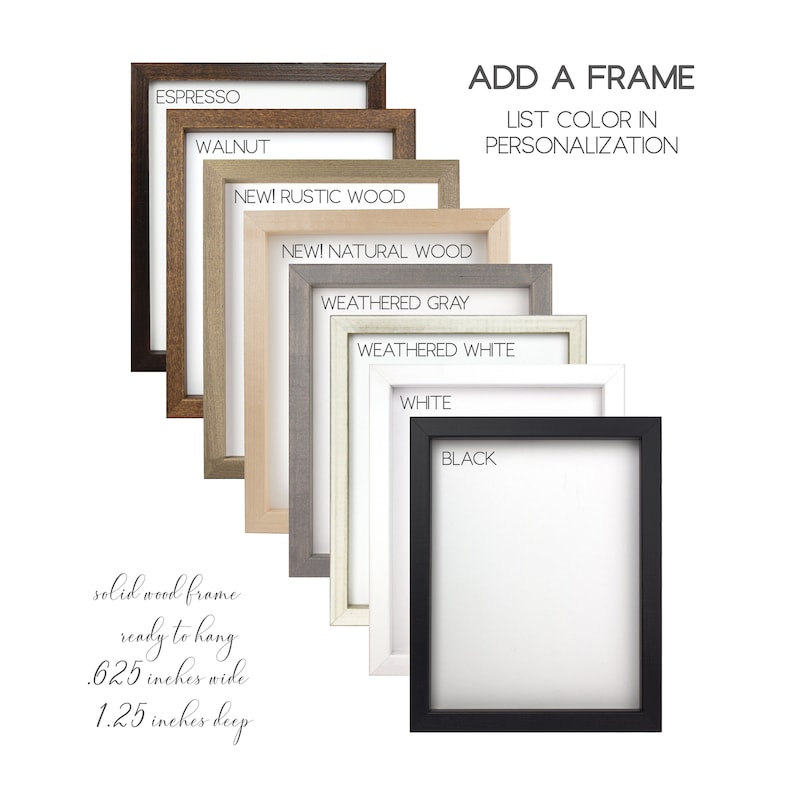 May include: A selection of solid wood picture frames in various colors, including espresso, walnut, rustic wood, natural wood, weathered gray, weathered white, white, and black. The frames are 0.625 inches wide and 1.25 inches deep.  Add a frame to your order by selecting a color in the personalization section.