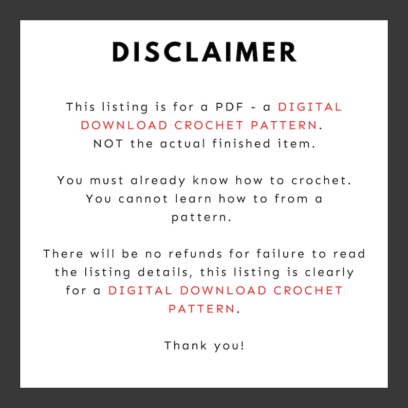 May include: A disclaimer notice for a digital crochet pattern. The text reads: "This listing is for a PDF - a DIGITAL DOWNLOAD CROCHET PATTERN. NOT the actual finished item. You must already know how to crochet. You cannot learn how to from a pattern. There will be no refunds for failure to read the listing details, this listing is clearly for a DIGITAL DOWNLOAD CROCHET PATTERN. Thank you!"