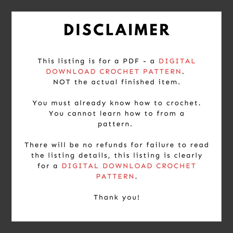 May include: A disclaimer notice for a digital crochet pattern. The text reads: "This listing is for a PDF - a DIGITAL DOWNLOAD CROCHET PATTERN. NOT the actual finished item. You must already know how to crochet. You cannot learn how to from a pattern. There will be no refunds for failure to read the listing details, this listing is clearly for a DIGITAL DOWNLOAD CROCHET PATTERN. Thank you!"