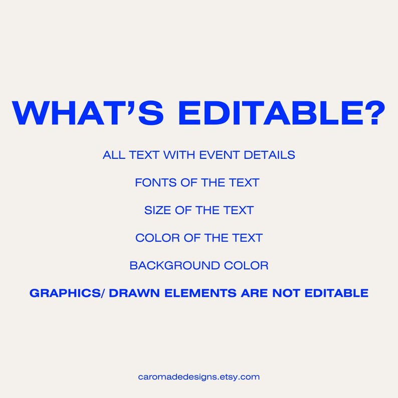 May include: A blue text graphic on a white background that says "WHAT'S EDITABLE?" and lists the editable elements of a digital design: all text with event details, fonts of the text, size of the text, color of the text, and background color. The graphic also states that graphics and drawn elements are not editable.