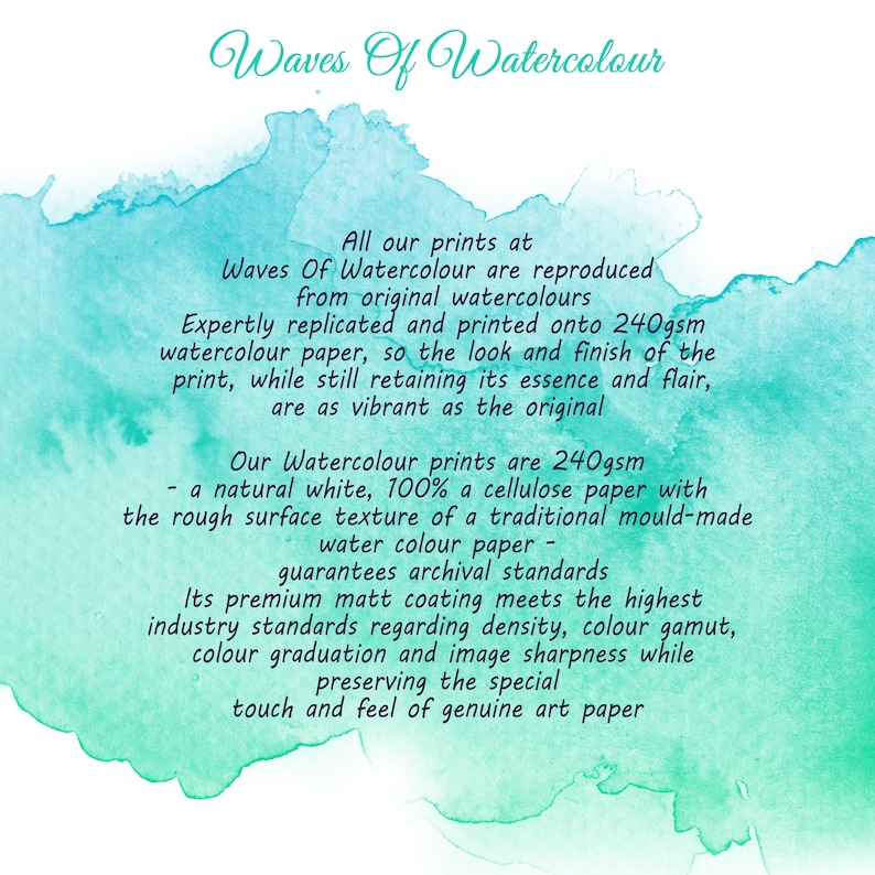 May include: Waves Of Watercolour text on a turquoise watercolor background. All our prints at Waves Of Watercolour are reproduced from original watercolours. Expertly replicated and printed onto 240gsm watercolour paper, so the look and finish of the print, while still retaining its essence and flair, are as vibrant as the original. Our Watercolour prints are 240gsm - a natural white, 100% a cellulose paper with the rough surface texture of a traditional mould-made water colour paper - guarantees archival standards. Its premium matt coating meets the highest industry standards regarding density, colour gamut, colour graduation and image sharpness while preserving the special touch and feel of genuine art paper.